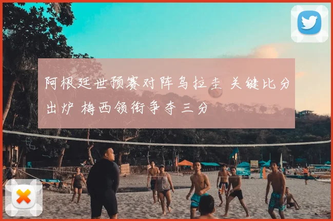 阿根廷世预赛对阵乌拉圭 关键比分出炉 梅西领衔争夺三分