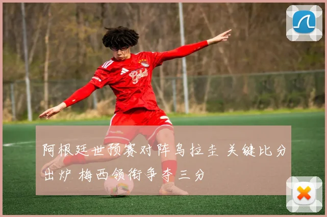 阿根廷世预赛对阵乌拉圭 关键比分出炉 梅西领衔争夺三分