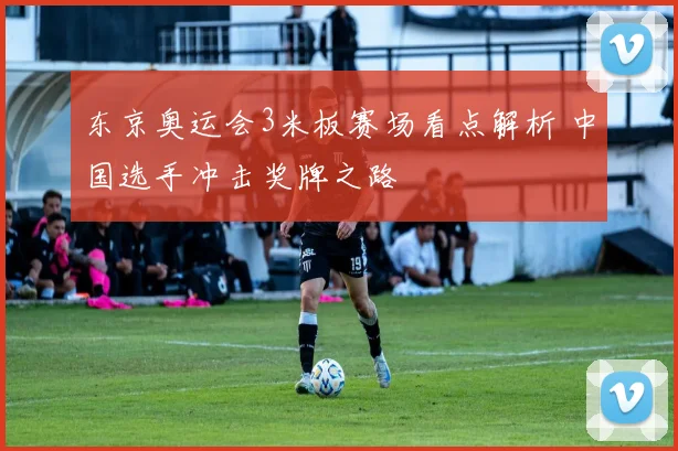 东京奥运会3米板赛场看点解析 中国选手冲击奖牌之路
