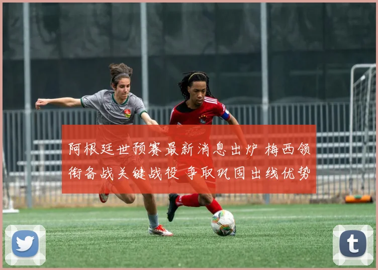 阿根廷世预赛最新消息出炉 梅西领衔备战关键战役 争取巩固出线优势