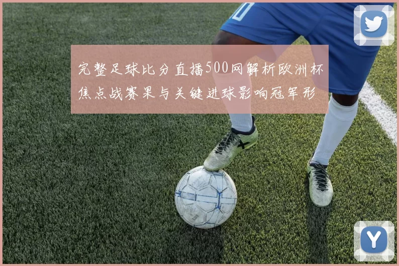 完整足球比分直播500网解析欧洲杯焦点战赛果与关键进球影响冠军形势