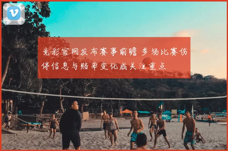 竞彩官网发布赛事前瞻 多场比赛伤停信息与赔率变化成关注重点