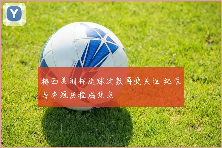 梅西美洲杯进球次数再受关注 纪录与夺冠历程成焦点