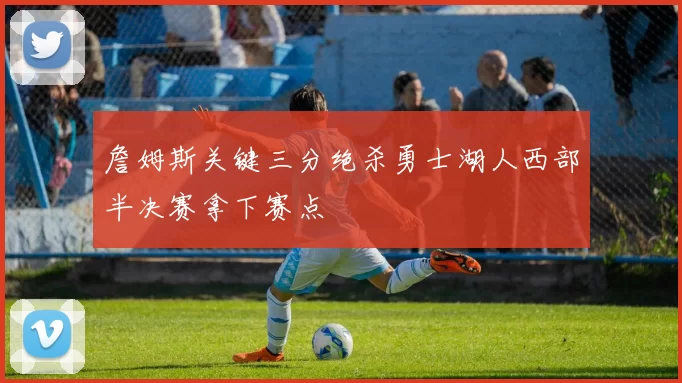 詹姆斯关键三分绝杀勇士湖人西部半决赛拿下赛点