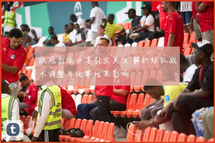 欧冠打法分享引发关注 解析球队战术调整与比赛结果影响