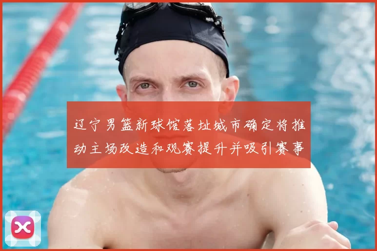 辽宁男篮新球馆落址城市确定将推动主场改造和观赛提升并吸引赛事落户