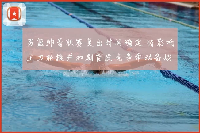 男篮帅哥联赛复出时间确定 将影响主力轮换并加剧首发竞争牵动备战节奏