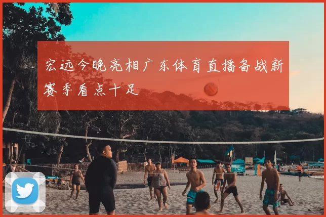 宏远今晚亮相广东体育直播备战新赛季看点十足