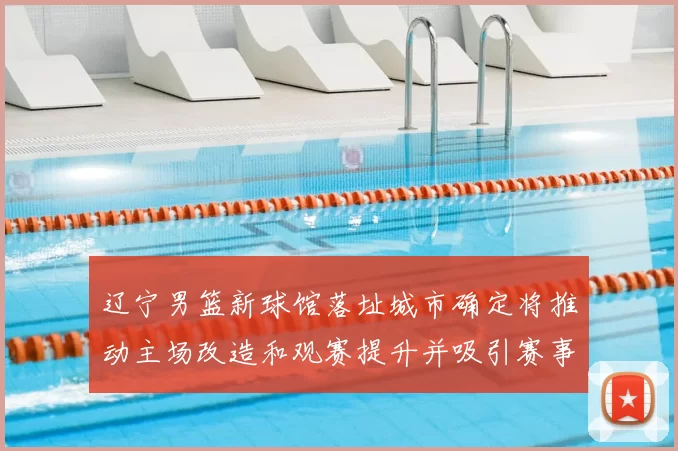 辽宁男篮新球馆落址城市确定将推动主场改造和观赛提升并吸引赛事落户