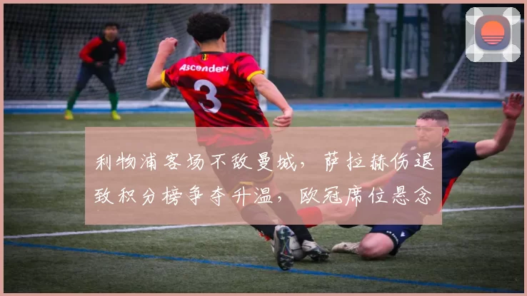 利物浦客场不敌曼城，萨拉赫伤退致积分榜争夺升温，欧冠席位悬念增加