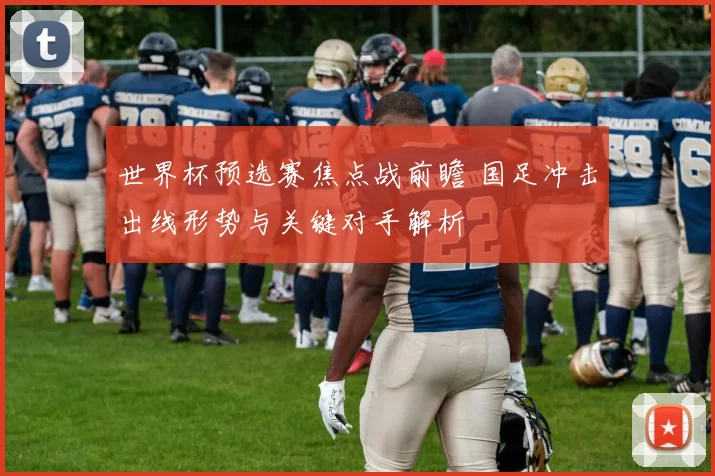 世界杯预选赛焦点战前瞻 国足冲击出线形势与关键对手解析