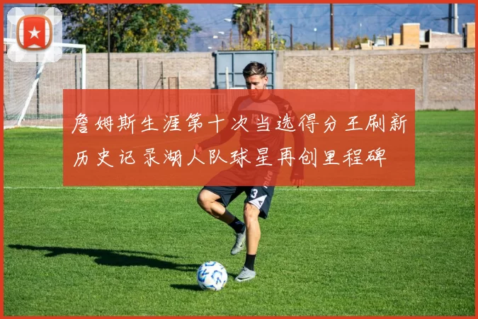 詹姆斯生涯第十次当选得分王刷新历史记录湖人队球星再创里程碑