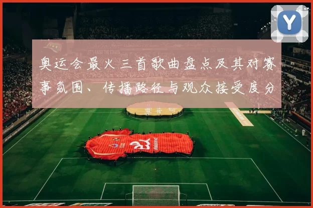 奥运会最火三首歌曲盘点及其对赛事氛围、传播路径与观众接受度分析