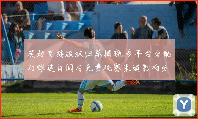英超直播版权归属揭晓 多平台分配对球迷订阅与免费观赛渠道影响分析
