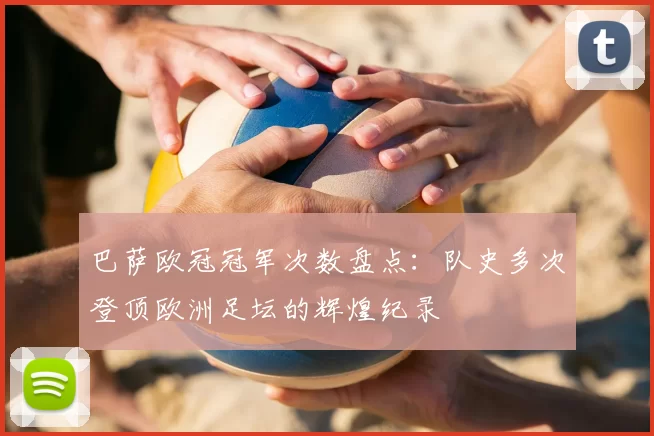 巴萨欧冠冠军次数盘点：队史多次登顶欧洲足坛的辉煌纪录
