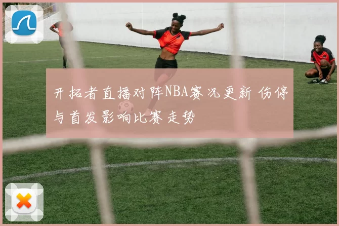 开拓者直播对阵NBA赛况更新 伤停与首发影响比赛走势