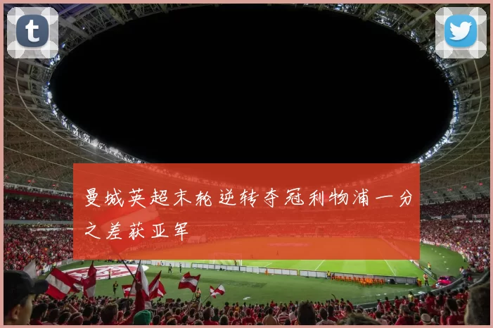 曼城英超末轮逆转夺冠利物浦一分之差获亚军