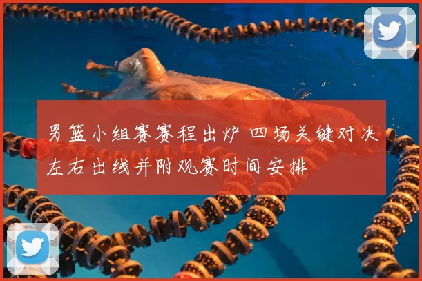 男篮小组赛赛程出炉 四场关键对决左右出线并附观赛时间安排