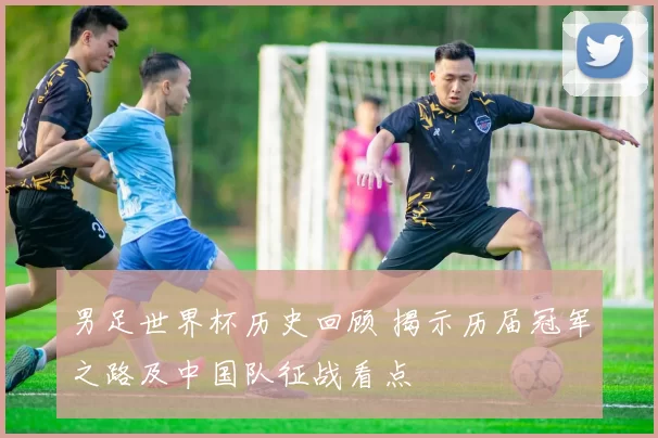 男足世界杯历史回顾 揭示历届冠军之路及中国队征战看点