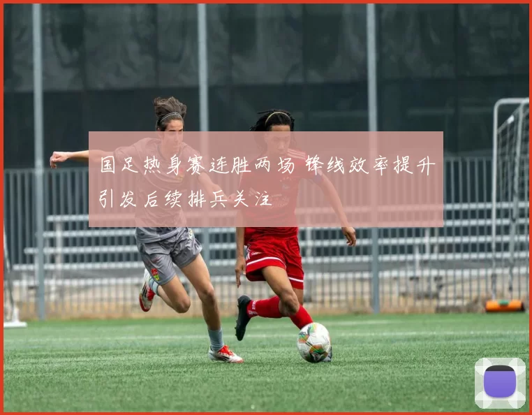 国足热身赛连胜两场 锋线效率提升引发后续排兵关注