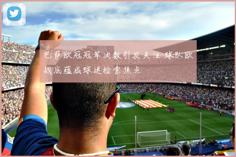 巴萨欧冠冠军次数引发关注 球队欧战底蕴成球迷检索焦点