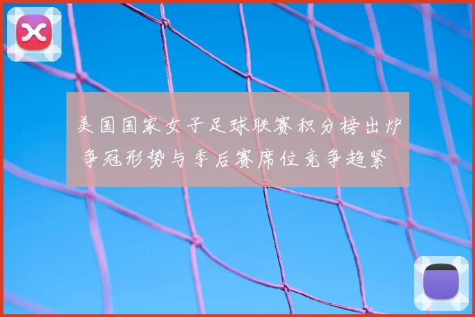 美国国家女子足球联赛积分榜出炉 争冠形势与季后赛席位竞争趋紧