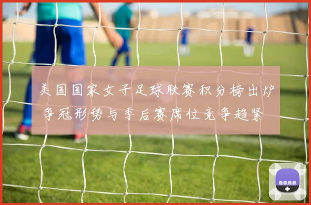 美国国家女子足球联赛积分榜出炉 争冠形势与季后赛席位竞争趋紧