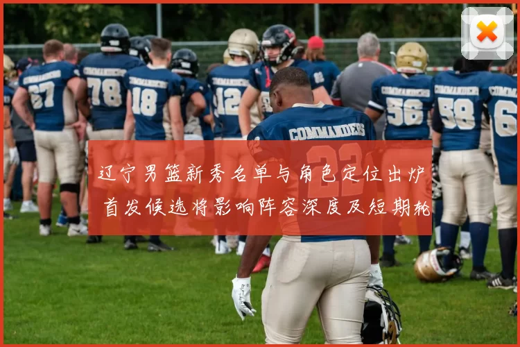 辽宁男篮新秀名单与角色定位出炉 首发候选将影响阵容深度及短期轮换安排