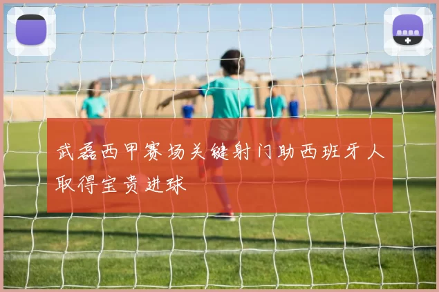 武磊西甲赛场关键射门助西班牙人取得宝贵进球