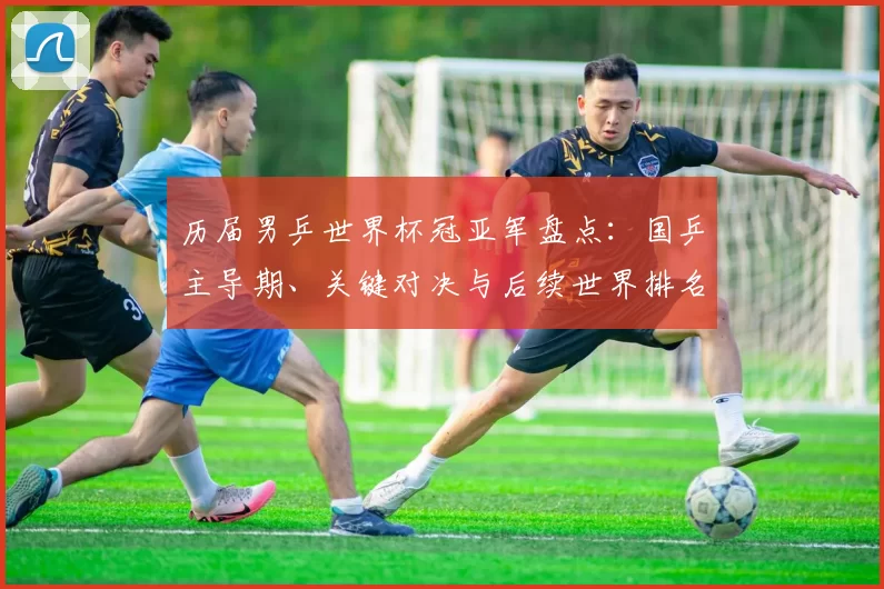 历届男乒世界杯冠亚军盘点：国乒主导期、关键对决与后续世界排名看点