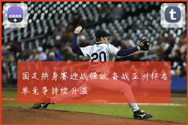 国足热身赛迎战强敌 备战亚洲杯名单竞争持续升温