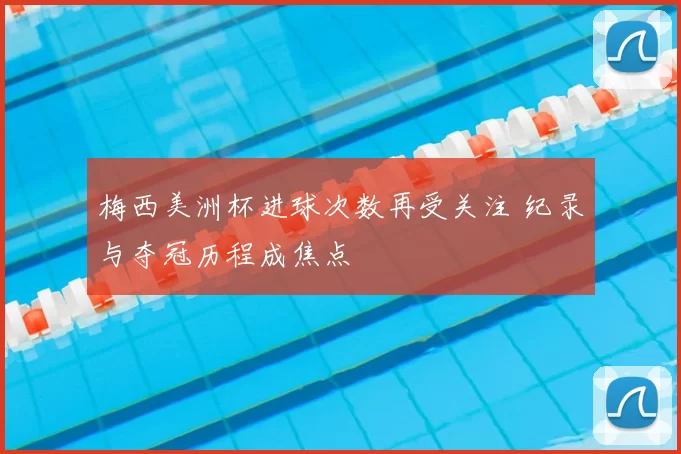 梅西美洲杯进球次数再受关注 纪录与夺冠历程成焦点