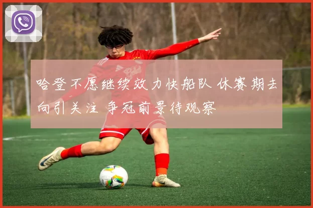 哈登不愿继续效力快船队 休赛期去向引关注 争冠前景待观察